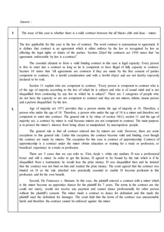 Answer :
I The issue of this case is whether there is a valid contract between the all blacks club and daus – minor.
L
The law applicable for this case is the law of contract. The word contract is synonymous to agreement. It
is defines that contract is an agreement which is either enforce by the law or recognized by law as
affecting the legal rights or duties of the parties. Section 2(h)of the contracts act 1950 states that “an
agreement enforceable by law is a contract”.
The essential element to form a valid binding contract in this case is legal capacity. Every person
is free to enter into a contract as long as he is competent or have illegal of fully capacity to contract.
Section 10 states that “all agreements are contracts if they are made by the free consent of parties
competent to contract, for a lawful consideration and with a lawful object and are not hereby expressly
declared to be void.
Section 11 explain who are competent to contract. “Every person is competent to contract who is
of the age of majority according to the law of which he is subject and who is of sound mind and is not
disqualified from contracting by any law to which he is subject”. There are 3 categories of people who
do not have the capacity or are not competent to contract and they are not minors, infants, insane person
and a person disqualified by the law.
Age of majority act 1971 provides that a person attains the age of majority at 18. Therefore, a
person who under the age of 18. Therefore, a person who under the age of 18 is a minor and therefore not
competent to enter into contract. The general rule is by virtue of section 10(1), section 11 and the age of
majority act, a contract by minor is void because minors are not competent to contract. The main purpose
is to protect the minor’s interest from being abuse or manipulated by unscrupulous people.
The general rule is that all contract entered into by minors are void. However, there are some
exceptions to this general rule. Under this exception, the contract become valid and binding, even though
the contract are made by minors. The exception for this case is contract of apprenticeship. Contract of
apprenticeship is a contract under the minor obtain education or training for a trade or profession, or
beneficial experience in a trade or profession.
There are 3 cases that we can refer to. First, doyle v. white city stadium. D was a professional
boxer and still a minor. In order to get the license, D agreed to be bound by the rule which is if he
disqualified from a tournament, he would lose the prize money. D was disqualified then and he insisted
that the contract was not bind on him and wanted the prize money. The court agreed that the contract was
binded on D as the rule attached was practically essential to enable D become proficient in this
profession and for his own benefit.
Second, De Francesco v. Barnum. In this case, the plaintiff entered a contract with a minor which
is the minor become an apprentice dancer for the plaintiff for 7 years. The terms in the contract are she
could not marry, would not receive any payment and cannot dance professionally for other person
without the plaintiff’s consent. The minor made a contract to dance for defendant and this made the
plaintiff sued the defendant for damages. The court held that the terms of the contract was unreasonable
harsh and therefore the contract cannot be enforced against the minor.
 