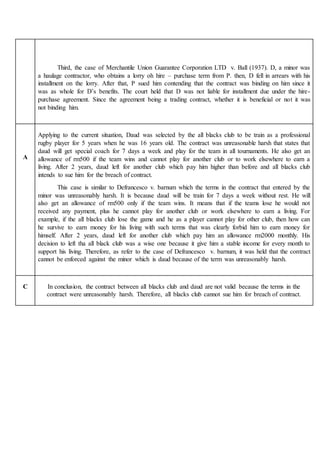Third, the case of Merchantile Union Guarantee Corporation LTD v. Ball (1937). D, a minor was
a haulage contractor, who obtains a lorry oh hire – purchase term from P. then, D fell in arrears with his
installment on the lorry. After that, P sued him contending that the contract was binding on him since it
was as whole for D’s benefits. The court held that D was not liable for installment due under the hire-
purchase agreement. Since the agreement being a trading contract, whether it is beneficial or not it was
not binding him.
A
Applying to the current situation, Daud was selected by the all blacks club to be train as a professional
rugby player for 5 years when he was 16 years old. The contract was unreasonable harsh that states that
daud will get special coach for 7 days a week and play for the team in all tournaments. He also get an
allowance of rm500 if the team wins and cannot play for another club or to work elsewhere to earn a
living. After 2 years, daud left for another club which pay him higher than before and all blacks club
intends to sue him for the breach of contract.
This case is similar to Defrancesco v. barnum which the terms in the contract that entered by the
minor was unreasonably harsh. It is because daud will be train for 7 days a week without rest. He will
also get an allowance of rm500 only if the team wins. It means that if the teams lose he would not
received any payment, plus he cannot play for another club or work elsewhere to earn a living. For
example, if the all blacks club lose the game and he as a player cannot play for other club, then how can
he survive to earn money for his living with such terms that was clearly forbid him to earn money for
himself. After 2 years, daud left for another club which pay him an allowance rm2000 monthly. His
decision to left tha all black club was a wise one because it give him a stable income for every month to
support his living. Therefore, as refer to the case of Defrancesco v. barnum, it was held that the contract
cannot be enforced against the minor which is daud because of the term was unreasonably harsh.
C In conclusion, the contract between all blacks club and daud are not valid because the terms in the
contract were unreasonably harsh. Therefore, all blacks club cannot sue him for breach of contract.
 