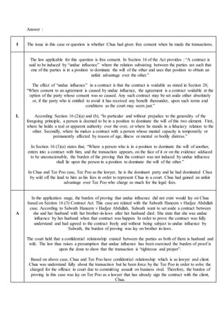 Answer :
I The issue in this case or question is whether Chua had given free consent when he made the transactions.
L
The law applicable for this question is free consent. In Section 16 of the Act provides : “A contract is
said to be induced by “undue influence” where the relation subsisting between the parties are such that
one of the parties is in a position to dominate the will of the other and uses that position to obtain an
unfair advantage over the other.”
The effect of “undue influence” in a contract is that the contract is voidable as stated in Section 20,
“When consent to an agreement is caused by undue influence, the agreement is a contract voidable at the
option of the party whose consent was so caused. Any such contract may be set aside either absolutely
or, if the party who is entitled to avoid it has received any benefit thereunder, upon such terms and
conditions as the court may seem just.”
According Section 16 (2)(a) and (b), “In particular and without prejudice to the generality of the
foregoing principle, a person is deemed to be in a position to dominate the will of this two element. First,
where he holds a real or apparent authority over the over, or where he stands in a fiduciary relation to the
other. Secondly, where he makes a contract with a person whose mental capacity is temporarily or
permanently affected by reason of age, illness or mental or bodily distress.”
In Section 16 (3)(a) states that, “Where a person who is in a position to dominate the will of another,
enters into a contract with him, and the transaction appears, on the face of it or on the evidence adduced
to be unconscionable, the burden of the proving that the contract was not induced by undue influence
shall lie upon the person in a position to dominate the will of the other.”
In Chua and Tee Poo case, Tee Poo as the lawyer, he is the dominant party and he had dominated Chua
by sold off the land to him as his fees in order to represent Chua in a court. Chua had gained an unfair
advantage over Tee Poo who charge so much for the legal fees.
A
In the application stage, the burden of proving that undue influence did not exist would lay on Chua
based on Section 16 (3) Contract Act. This case are related with the Salwath Haneem v Hadjee Abdullah
case. According to Salwath Haneem v Hadjee Abdullah, Salwath want to set aside a contract between
she and her husband with her brother-in-laws after her husband died. She state that she was undue
influence by her husband when that contract was happen. In order to prove the contract was fully
understand and had agreed to the contract freely and without being subject to undue influence by
Salwath, the burden of proving was lay on brother in-laws.
The court held that a confidential relationship existed between the parties as both of them is husband and
wife. The law thus raises a presumption that undue influence has been exercised the burden of proof is
upon the done to show that the transaction is “righteous and proper”.
Based on above case, Chua and Tee Poo have confidential relationship which is as lawyer and client.
Chua was understand fully about the transaction but he been force by the Tee Poo in order to solve the
charged for the offence in court due to committing assault on business rival. Therefore, the burden of
proving in this case was lay on Tee Poo as a lawyer that has already sign the contract with the client,
Chua.
 