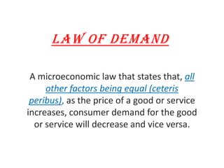 LAW OF DEMAND A microeconomic law that states that, all other factors being equal (ceteris peribus), as the price of a good or service increases, consumer demand for the good or service will decrease and vice versa. 