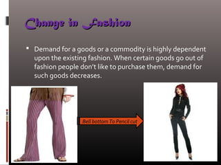 Change in FashionChange in Fashion
 Demand for a goods or a commodity is highly dependent
upon the existing fashion. When certain goods go out of
fashion people don’t like to purchase them, demand for
such goods decreases.
Bell bottom To Pencil cut
 
