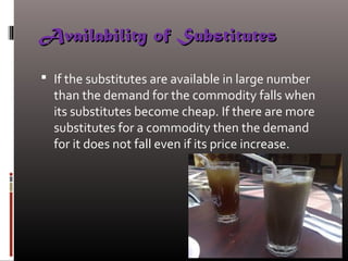 Availability of SubstitutesAvailability of Substitutes
 If the substitutes are available in large number
than the demand for the commodity falls when
its substitutes become cheap. If there are more
substitutes for a commodity then the demand
for it does not fall even if its price increase.
 