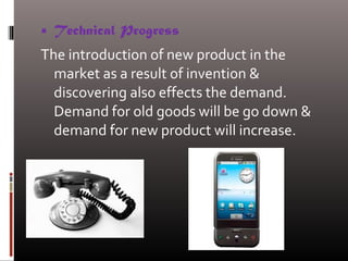  Technical Progress
The introduction of new product in the
market as a result of invention &
discovering also effects the demand.
Demand for old goods will be go down &
demand for new product will increase.
 