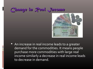 Change in Real IncomeChange in Real Income
 An increase in real income leads to a greater
demand for the commodities. It means people
purchase more commodities with large real
income similarly a decrease in real income leads
to decrease in demand.
 