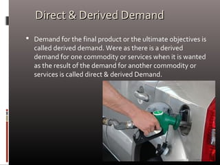 Direct & Derived DemandDirect & Derived Demand
 Demand for the final product or the ultimate objectives is
called derived demand. Were as there is a derived
demand for one commodity or services when it is wanted
as the result of the demand for another commodity or
services is called direct & derived Demand.
 