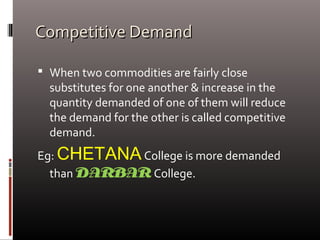 Competitive DemandCompetitive Demand
 When two commodities are fairly close
substitutes for one another & increase in the
quantity demanded of one of them will reduce
the demand for the other is called competitive
demand.
Eg: CHETANACollege is more demanded
than DARBAR College.
 