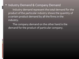  Industry Demand & Company Demand
Industry demand represent the total demand for the
product of the particular industry shows the quantity of
a certain product demand by all the firms in the
industry.
The company demand on the other hand is the
demand for the product of particular company.
 