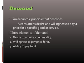 DemandDemand
– An economic principle that describes
A consumer’s desire and willingness to pay a
price for a specific good or service.
Three elements of demand
1. Desire to acquire a commodity.
2. Willingness to pay price for it.
3. Ability to pay for it.
 