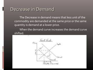 Decrease in DemandDecrease in Demand
The Decrease in demand means that less unit of the
commodity are demanded at the same price or the same
quantity is demand at a lower price.
When the demand curve increases the demand curve
shifted.
 