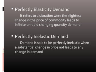  Perfectly Elasticity Demand
It refers to a situation were the slightest
change in the price of commodity leads to
infinite or rapid changing quantity demand.
 Perfectly Inelastic Demand
Demand is said to be perfectly inelastic when
a substantial change in price not leads to any
change in demand
 