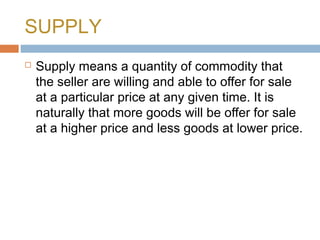 SUPPLY
 Supply means a quantity of commodity that
the seller are willing and able to offer for sale
at a particular price at any given time. It is
naturally that more goods will be offer for sale
at a higher price and less goods at lower price.
 