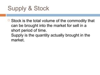 Supply & Stock
 Stock is the total volume of the commodity that
can be brought into the market for sell in a
short period of time. 
Supply is the quantity actually brought in the
market.
 
