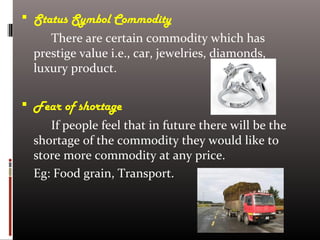  Status Symbol Commodity
There are certain commodity which has
prestige value i.e., car, jewelries, diamonds,
luxury product.
 Fear of shortage
If people feel that in future there will be the
shortage of the commodity they would like to
store more commodity at any price.
Eg: Food grain, Transport.
 