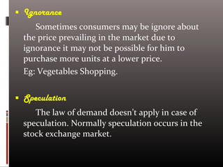  Ignorance
Sometimes consumers may be ignore about
the price prevailing in the market due to
ignorance it may not be possible for him to
purchase more units at a lower price.
Eg: Vegetables Shopping.
 Speculation
The law of demand doesn’t apply in case of
speculation. Normally speculation occurs in the
stock exchange market.
 