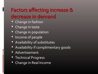 Factors affecting increase &Factors affecting increase &
decrease in demanddecrease in demand
 Change in fashion
 Change in taste
 Change in population
 Income of people
 Availability of substitutes
 Availability if complimentary goods
 Advertisement
 Technical Progress
 Change in Real Income
 