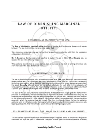 L AW O F D I M I N I S H I N G M A RG I N A L
                       U T I L I T Y:


                        DEFINITION AND STATEMENT OF THE LAW:


The law of diminishing marginal utility describes a familiar and fundamental tendency of human
behavior. The law of diminishing marginal utility states that:

“As a consumer consumes more and more units of a specific commodity, the utility from the successive
units goes on diminishing”.

Mr. H. Gossen, a German economist, was first to explain this law in 1854. Alfred Marshal later on
restated this law in the following words:

“The additional benefit which a person derives from an increase of his stock of a thing diminishes with
every increase in the stock that already has”.



                             LAW IS BASED UPON THREE FACTS:


The law of diminishing marginal utility is based upon three facts. First, total wants of a man are unlimited
but each single want can be satisfied. As a man gets more and more units of a commodity, the desire of
his for that good goes on falling. A point is reached when the consumer no longer wants any more units of
that good. Secondly, different goods are not perfect substitutes for each other in the satisfaction of
various particular wants. As such the marginal utility will decline as the consumer gets additional units of
a specific good. Thirdly, the marginal utility of money is constant given the consumer’s wealth.

The basis of this law is a fundamental feature of wants. It states that when people go to the market for the
purchase of commodities, they do not attach equal importance to all the commodities which they buy. In
case of some of commodities, they are willing to pay more and in some less. There are two main reasons
for this difference in demand. (1) the linking of the consumer for the commodity and (2) the quantity of the
commodity which the consumer has with himself. The more one has of a thing, the less he wants the
additional units of it. In other words, the marginal utility of a commodity diminishing as the consumer gets
larger quantities of it. This, in brief, is the axiom of law of diminishing marginal utility.



  EXPLANATION AND EXAMPLE OF LAW OF DIMINISHING MARGINAL UTILITY:


This law can be explained by taking a very simple example. Suppose, a man is very thirsty. He goes to
the market and buys one glass of sweet water. The glass of water gives him immense pleasure or we say



                                    Handouts by: Sachin Pourush
 