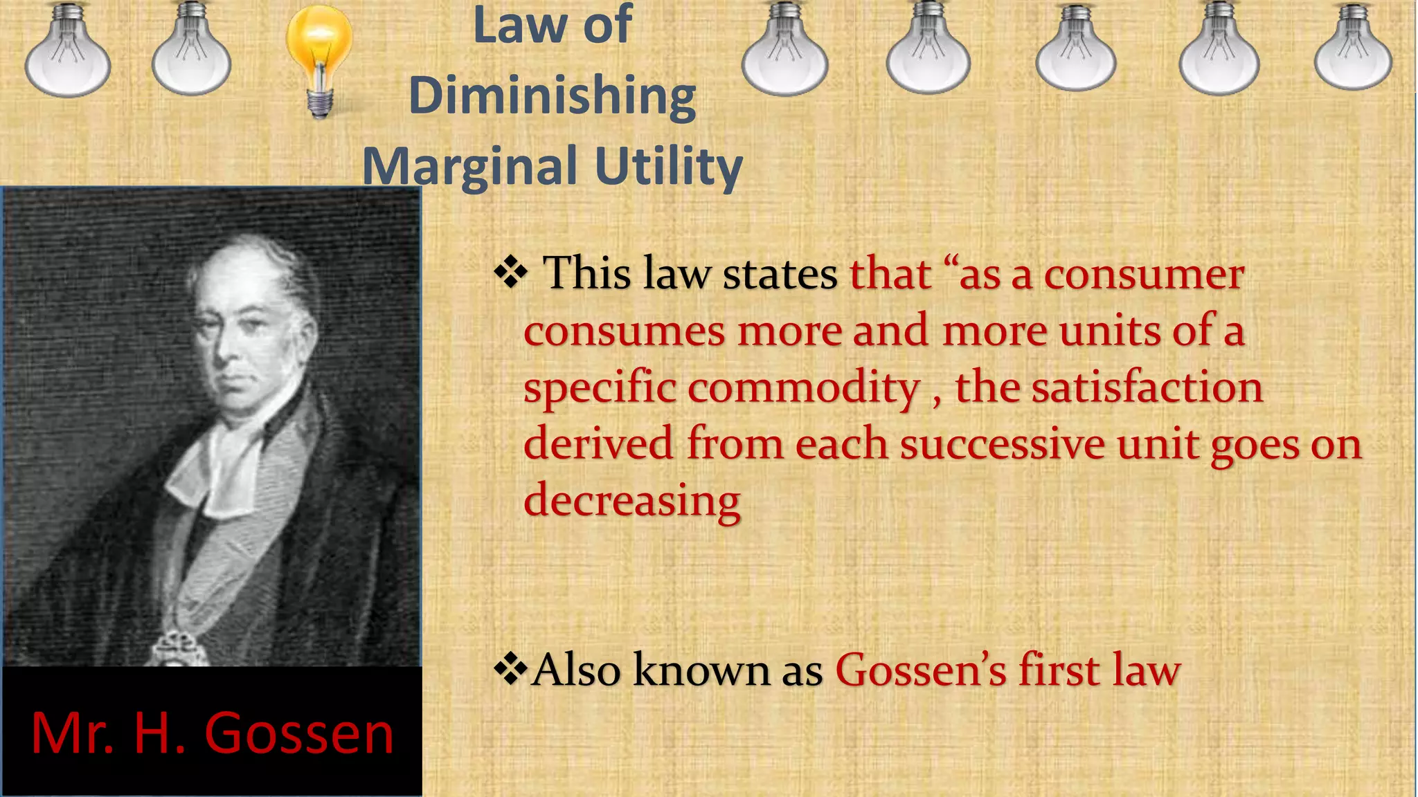 Law of
Diminishing
Marginal Utility
 This law states that “as a consumer
consumes more and more units of a
specific commodity , the satisfaction
derived from each successive unit goes on
decreasing
Also known as Gossen’s first law
Mr. H. Gossen
 