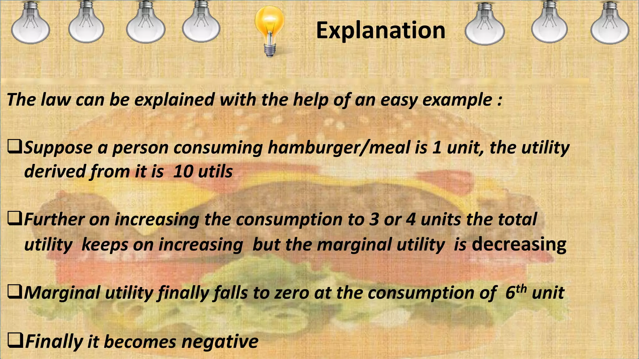 Explanation
The law can be explained with the help of an easy example :
Suppose a person consuming hamburger/meal is 1 unit, the utility
derived from it is 10 utils
Further on increasing the consumption to 3 or 4 units the total
utility keeps on increasing but the marginal utility is decreasing
Marginal utility finally falls to zero at the consumption of 6th unit
Finally it becomes negative
 