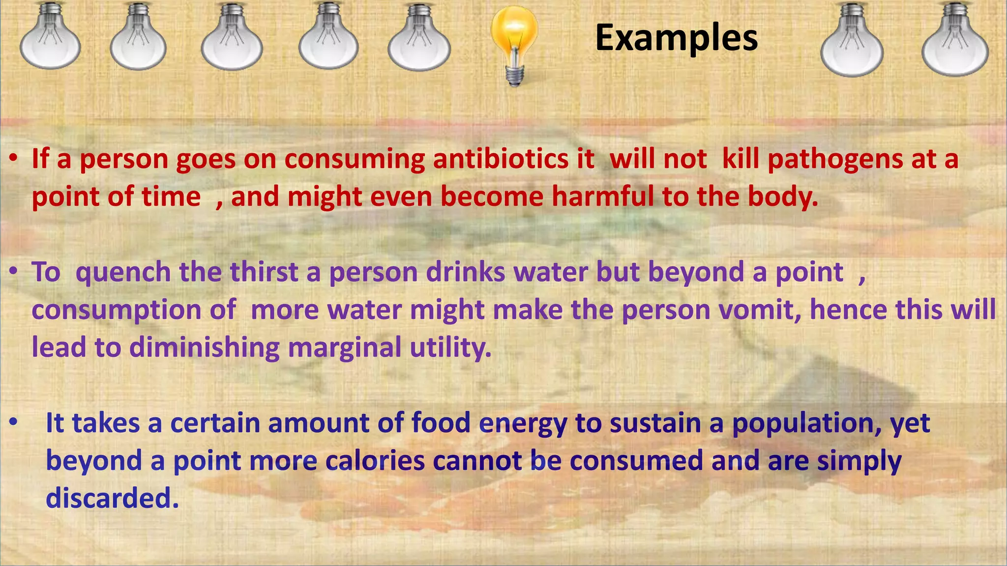 Examples
• If a person goes on consuming antibiotics it will not kill pathogens at a
point of time , and might even become harmful to the body.
• To quench the thirst a person drinks water but beyond a point ,
consumption of more water might make the person vomit, hence this will
lead to diminishing marginal utility.
• It takes a certain amount of food energy to sustain a population, yet
beyond a point more calories cannot be consumed and are simply
discarded.
 