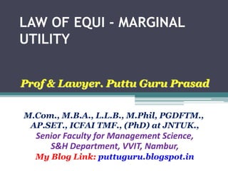 LAW OF EQUI - MARGINAL
UTILITY
Prof & Lawyer. Puttu Guru Prasad
M.Com., M.B.A., L.L.B., M.Phil, PGDFTM.,
AP.SET., ICFAI TMF., (PhD) at JNTUK.,
Senior Faculty for Management Science,
S&H Department, VVIT, Nambur,
My Blog Link: puttuguru.blogspot.in
 