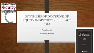 SYNTHESIS OF DOCTRINE OF
EQUITY IN SPECIFIC RELIEF ACT,
1963
Presented by-
Gaurangi Sharma
 