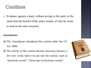  Evidence against a party without giving to the party at the
same time the benefit of the entire residue of what he wrote
or said on the same occasion.
Amendment :
 The Amendment introduced this section under the I.T.
Act, 2000.
 The reform of this section became necessary because a
few new words had to be put into the section, such as
“electronic record”, “forms part of electronic record”.
 