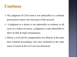  The judgment of Civil court is not admissible in a criminal
prosecution to prove the innocence of the accused.
 A judgment or a decree is not admissible in evidence in all
cases as a matter of course, a judgment is only admissible to
show its date & legal consequences.
 Where a civil suit for compensation was filed & at the same
time criminal proceedings were also instituted on the same
cause of action & the civil suit was dismissed.
 