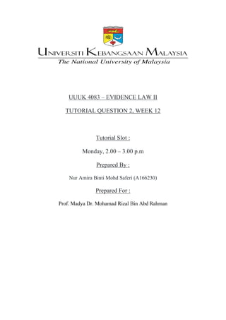 UUUK 4083 – EVIDENCE LAW II
TUTORIAL QUESTION 2, WEEK 12
Tutorial Slot :
Monday, 2.00 – 3.00 p.m
Prepared By :
Nur Amira Binti Mohd Saferi (A166230)
Prepared For :
Prof. Madya Dr. Mohamad Rizal Bin Abd Rahman
 