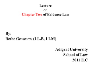 Lecture
on
Chapter Two of Evidence Law
By:
Berhe Gessesew (LL.B, LLM)
Adigrat University
School of Law
2011 E.C
 