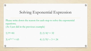 Solving Exponential Expression
Please write down the reason for each step to solve the exponential
equations;
(As I just did in the previous example)
1) 9x=81 2) (1/4)x = 32
3) 4 2x+1 = 65 4) (1/9)x – 3 = 24
 