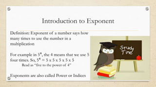 Introduction to Exponent
Definition: Exponent of a number says how
many times to use the number in a
multiplication
For example in 5⁴, the 4 means that we use 5
four times. So, 5⁴ = 5 x 5 x 5 x 5 x 5
Read as “five to the power of 4”
Exponents are also called Power or Indices
 