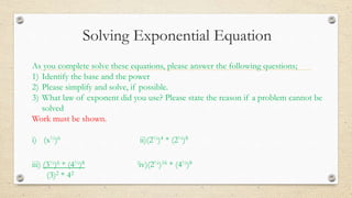 Solving Exponential Equation
As you complete solve these equations, please answer the following questions;
1) Identify the base and the power
2) Please simplify and solve, if possible.
3) What law of exponent did you use? Please state the reason if a problem cannot be
solved
Work must be shown.
i) (x½)6 ii)(2½)4 * (2¼)8
iii) (3½)6 * (4½)8 iiv)(2¼)16 * (4½)8
(3)2 * 42
 