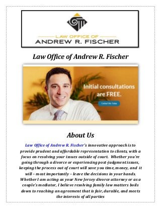 Law Office of Andrew R. Fischer
About Us
Law Office of Andrew R. Fischer's innovative approach is to
provide prudent and affordable representation to clients, with a
focus on resolving your issues outside of court. Whether you’re
going through a divorce or experiencing post-judgment issues,
keeping the process out of court will save you time, money, and it
will – most importantly – leave the decisions in your hands.
Whether I am acting as your New Jersey divorce attorney or as a
couple’s mediator, I believe resolving family law matters boils
down to reaching an agreement that is fair, durable, and meets
the interests of all parties
 