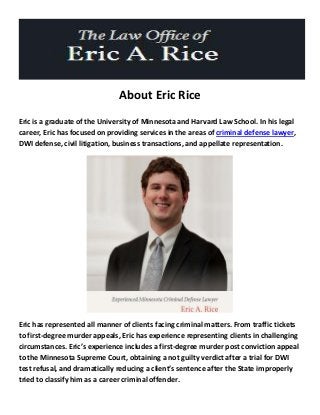 About Eric Rice
Eric is a graduate of the University of Minnesota and Harvard Law School. In his legal
career, Eric has focused on providing services in the areas of criminal defense lawyer,
DWI defense, civil litigation, business transactions, and appellate representation.
Eric has represented all manner of clients facing criminal matters. From traffic tickets
to first-degree murder appeals, Eric has experience representing clients in challenging
circumstances. Eric’s experience includes a first-degree murder post conviction appeal
to the Minnesota Supreme Court, obtaining a not guilty verdict after a trial for DWI
test refusal, and dramatically reducing a client’s sentence after the State improperly
tried to classify him as a career criminal offender.
 