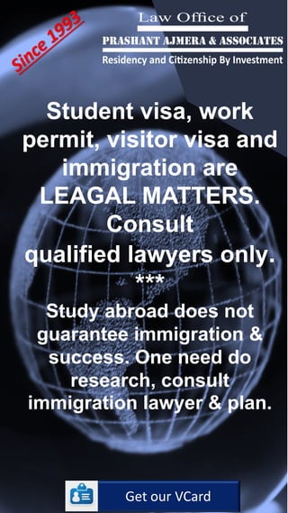 Student visa, work
permit, visitor visa and
immigration are
LEAGAL MATTERS.
Consult
qualified lawyers only.
***
Study abroad does not
guarantee immigration &
success. One need do
research, consult
immigration lawyer & plan.
Get our VCard
 