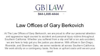 Law Offices of Gary Berkovich
At The Law Offices of Gary Berkovich, we are proud to offer our personal attention
and aggressive legal counsel to accident and personal injury victims throughout
Southern California. Whether you suffered from a slip and fall or an auto accident,
we are here to help get you the justice you deserve. With offices in San Diego,
Riverside, and Sherman Oaks, we serve residents all across Southern California.
We work strictly on a contingency basis. No fees or upfront costs until we win your
case!
 