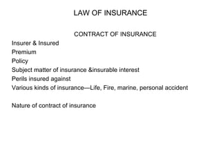 LAW OF INSURANCE CONTRACT OF INSURANCE Insurer & Insured Premium Policy Subject matter of insurance &insurable interest Perils insured against Various kinds of insurance—Life, Fire, marine, personal accident Nature of contract of insurance 