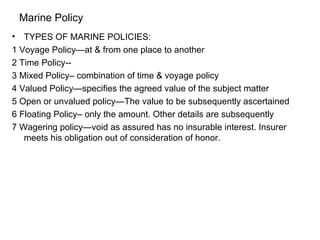 Marine Policy TYPES OF MARINE POLICIES: 1 Voyage Policy—at & from one place to another  2 Time Policy-- 3 Mixed Policy– combination of time & voyage policy 4 Valued Policy—specifies the agreed value of the subject matter 5 Open or unvalued policy—The value to be subsequently ascertained 6 Floating Policy– only the amount. Other details are subsequently  7 Wagering policy—void as assured has no insurable interest. Insurer meets his obligation out of consideration of honor. 