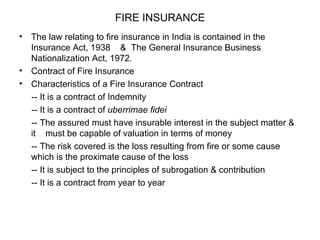 FIRE INSURANCE The law relating to fire insurance in India is contained in the Insurance Act, 1938  &  The General Insurance Business Nationalization Act, 1972. Contract of Fire Insurance Characteristics of a Fire Insurance Contract -- It is a contract of Indemnity -- It is a contract of  uberrimae fidei   -- The assured must have insurable interest in the subject matter & it  must be capable of valuation in terms of money -- The risk covered is the loss resulting from fire or some cause which is the proximate cause of the loss -- It is subject to the principles of subrogation & contribution -- It is a contract from year to year  