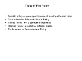 Types of Fire Policy Specific policy—Upto a specific amount less than the real value Comprehensive Policy—All in one Policy Valued Policy—not a contract of indemnity Floating Policy – property at different places Replacement or Reinstatement Policy 
