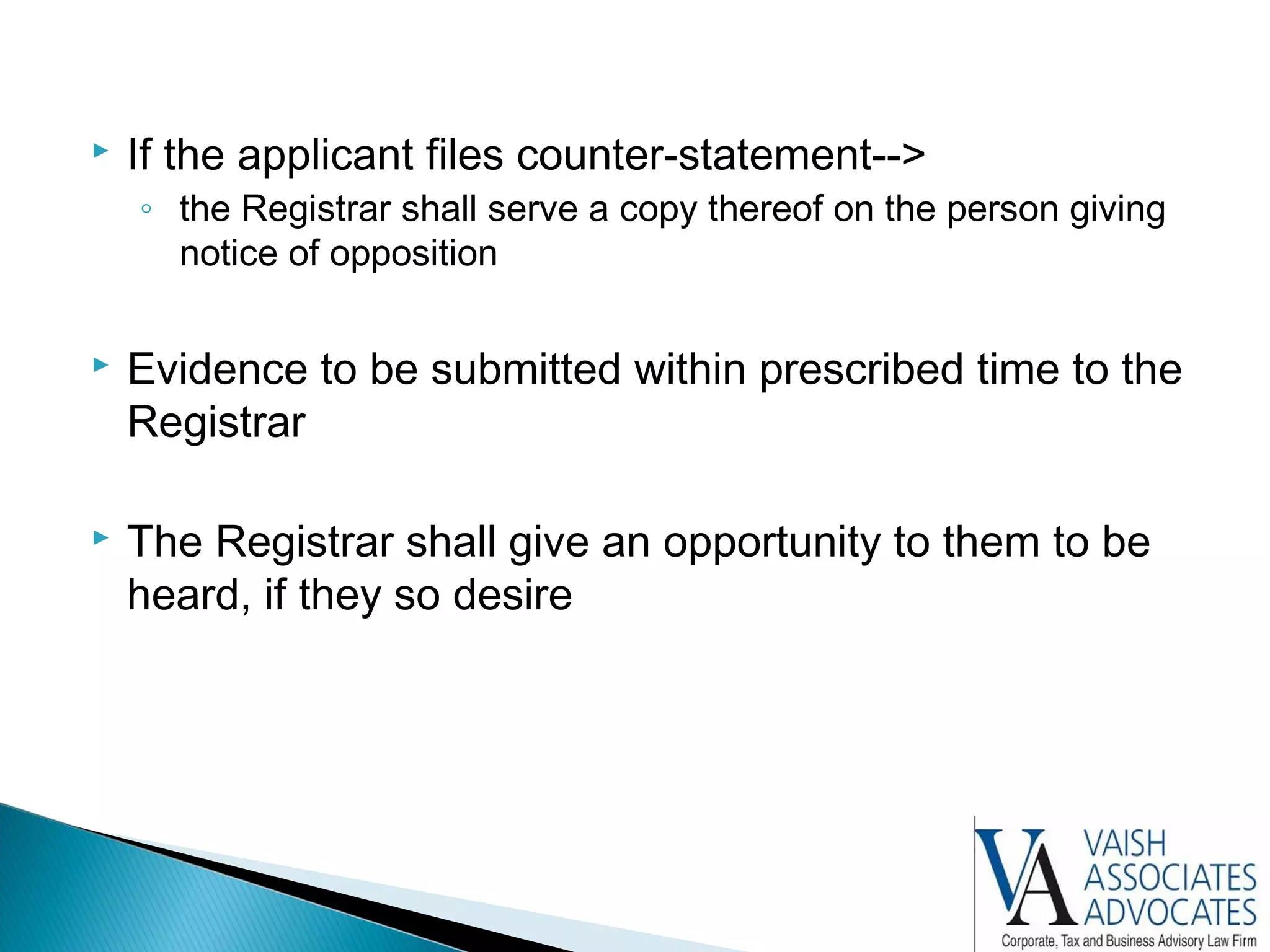  If the applicant files counter-statement-->
◦ the Registrar shall serve a copy thereof on the person giving
notice of opposition
 Evidence to be submitted within prescribed time to the
Registrar
 The Registrar shall give an opportunity to them to be
heard, if they so desire
 