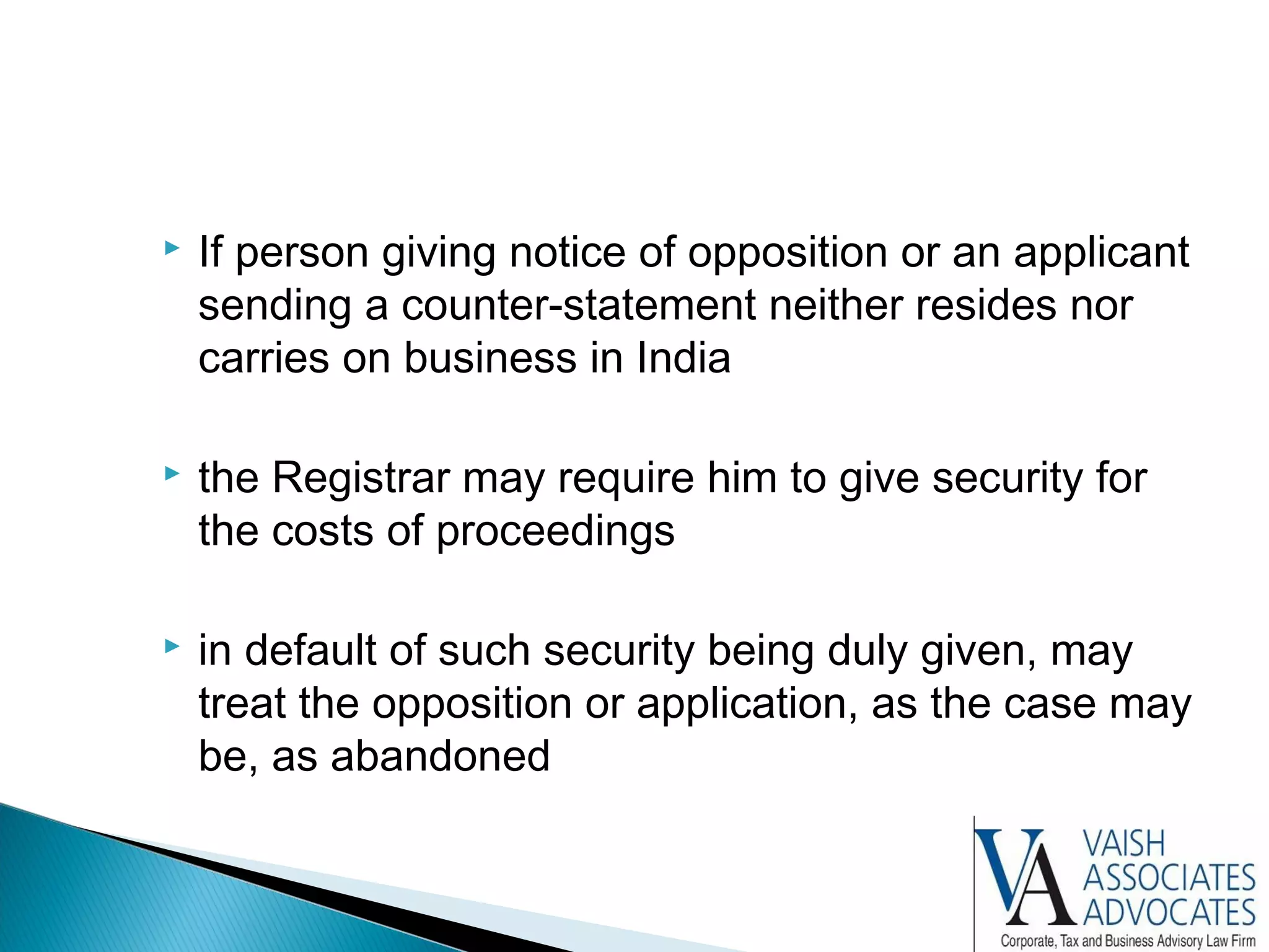  If person giving notice of opposition or an applicant
sending a counter-statement neither resides nor
carries on business in India
 the Registrar may require him to give security for
the costs of proceedings
 in default of such security being duly given, may
treat the opposition or application, as the case may
be, as abandoned
 