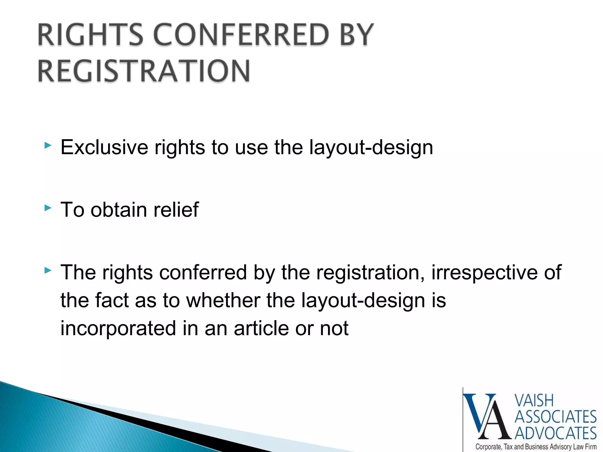  Exclusive rights to use the layout-design
 To obtain relief
 The rights conferred by the registration, irrespective of
the fact as to whether the layout-design is
incorporated in an article or not
 