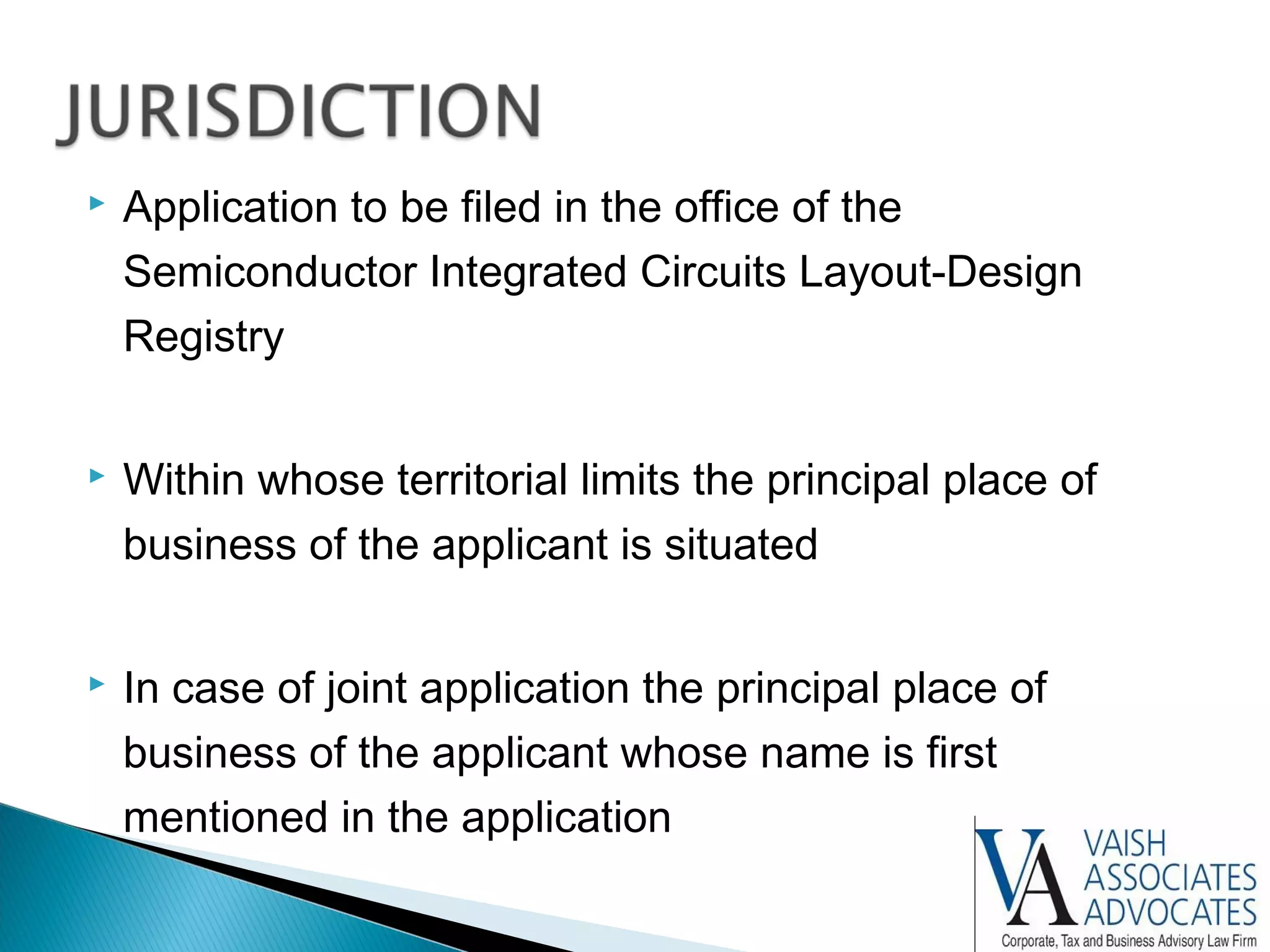  Application to be filed in the office of the
Semiconductor Integrated Circuits Layout-Design
Registry
 Within whose territorial limits the principal place of
business of the applicant is situated
 In case of joint application the principal place of
business of the applicant whose name is first
mentioned in the application
 