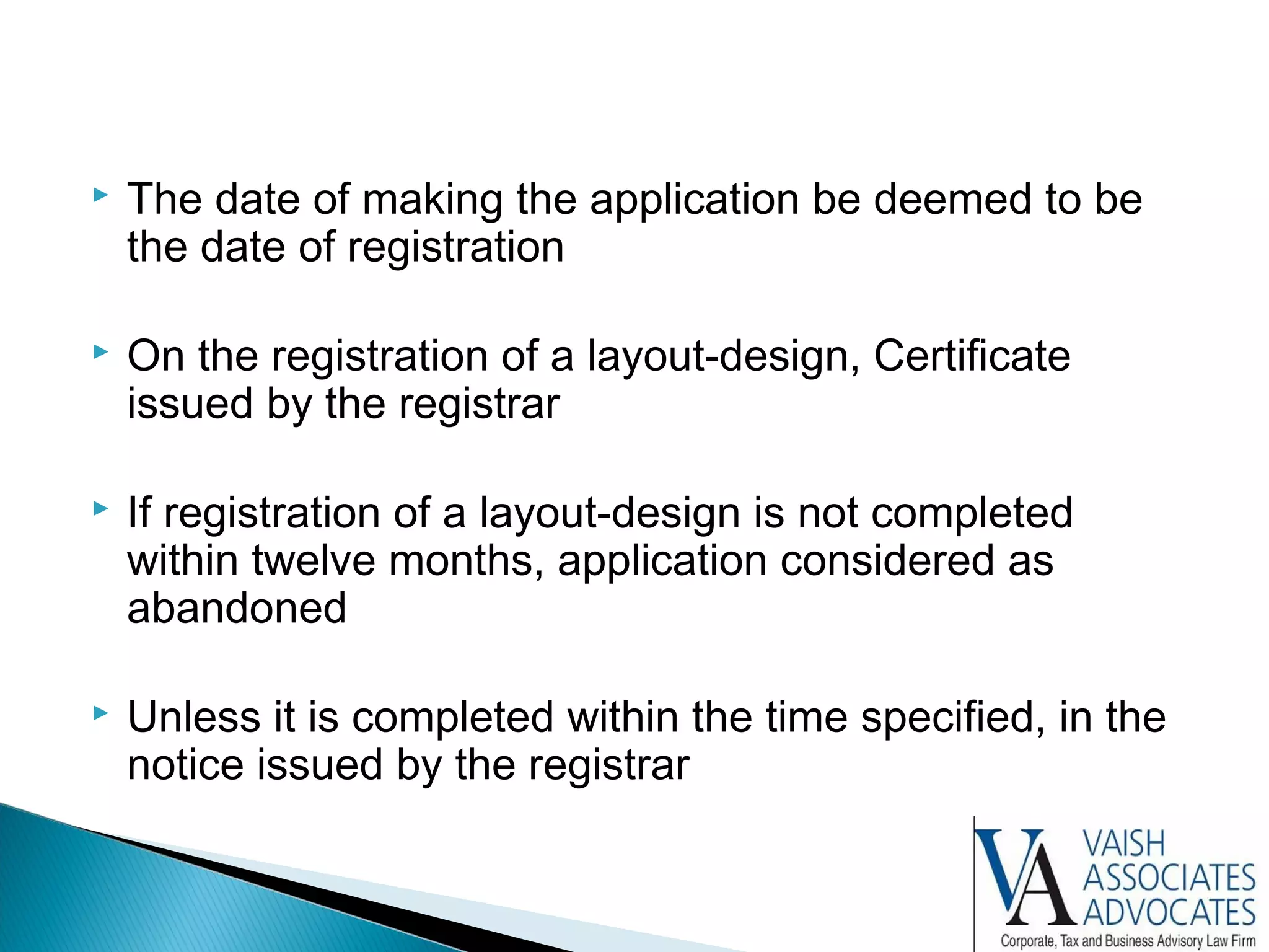  The date of making the application be deemed to be
the date of registration
 On the registration of a layout-design, Certificate
issued by the registrar
 If registration of a layout-design is not completed
within twelve months, application considered as
abandoned
 Unless it is completed within the time specified, in the
notice issued by the registrar
 