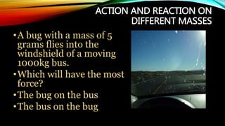 ACTION AND REACTION ON
DIFFERENT MASSES
•A bug with a mass of 5
grams flies into the
windshield of a moving
1000kg bus.
•Which will have the most
force?
•The bug on the bus
•The bus on the bug
 