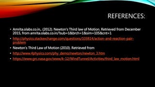 REFERENCES:
• Amrita.olabs.co.in,. (2012). Newton's Third law of Motion. Retrieved from December
2015, from amrita.olabs.co.in/?sub=1&brch=1&sim=105&cnt=1
• http://physics.stackexchange.com/questions/103814/action-and-reaction-pair-
problem
• Newton's Third Law of Motion (2010). Retrieved from
• http://www.4physics.com/phy_demo/newton/newton_3.htm
• https://www.grc.nasa.gov/www/k-12/WindTunnel/Activities/third_law_motion.html
 