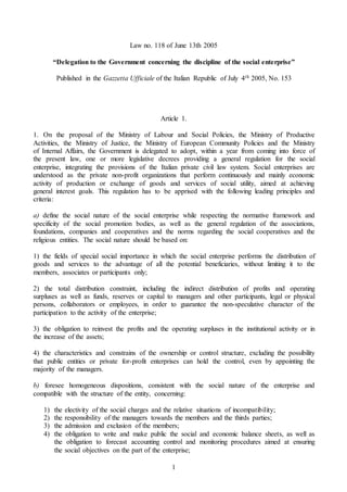 1
Law no. 118 of June 13th 2005
“Delegation to the Government concerning the discipline of the social enterprise”
Published in the Gazzetta Ufficiale of the Italian Republic of July 4th 2005, No. 153
Article 1.
1. On the proposal of the Ministry of Labour and Social Policies, the Ministry of Productive
Activities, the Ministry of Justice, the Ministry of European Community Policies and the Ministry
of Internal Affairs, the Government is delegated to adopt, within a year from coming into force of
the present law, one or more legislative decrees providing a general regulation for the social
enterprise, integrating the provisions of the Italian private civil law system. Social enterprises are
understood as the private non-profit organizations that perform continuously and mainly economic
activity of production or exchange of goods and services of social utility, aimed at achieving
general interest goals. This regulation has to be apprised with the following leading principles and
criteria:
a) define the social nature of the social enterprise while respecting the normative framework and
specificity of the social promotion bodies, as well as the general regulation of the associations,
foundations, companies and cooperatives and the norms regarding the social cooperatives and the
religious entities. The social nature should be based on:
1) the fields of special social importance in which the social enterprise performs the distribution of
goods and services to the advantage of all the potential beneficiaries, without limiting it to the
members, associates or participants only;
2) the total distribution constraint, including the indirect distribution of profits and operating
surpluses as well as funds, reserves or capital to managers and other participants, legal or physical
persons, collaborators or employees, in order to guarantee the non-speculative character of the
participation to the activity of the enterprise;
3) the obligation to reinvest the profits and the operating surpluses in the institutional activity or in
the increase of the assets;
4) the characteristics and constrains of the ownership or control structure, excluding the possibility
that public entities or private for-profit enterprises can hold the control, even by appointing the
majority of the managers.
b) foresee homogeneous dispositions, consistent with the social nature of the enterprise and
compatible with the structure of the entity, concerning:
1) the electivity of the social charges and the relative situations of incompatibility;
2) the responsibility of the managers towards the members and the thirds parties;
3) the admission and exclusion of the members;
4) the obligation to write and make public the social and economic balance sheets, as well as
the obligation to forecast accounting control and monitoring procedures aimed at ensuring
the social objectives on the part of the enterprise;
 