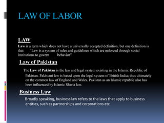 LAW OF LABOR
LAW
Law is a term which does not have a universally accepted definition, but one definition is
that “Law is a system of rules and guidelines which are enforced through social
institutions to govern behavior”
Law of Pakistan
The Law of Pakistan is the law and legal system existing in the Islamic Republic of
Pakistan. Pakistani law is based upon the legal system of British India; thus ultimately
on the common law of England and Wales. Pakistan as an Islamic republic also has
been influenced by Islamic Sharia law.
Business Law
Broadly speaking, business law refers to the laws that apply to business
entities, such as partnerships and corporations etc
 