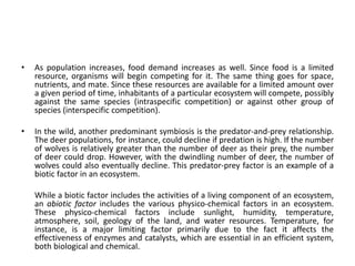 • As population increases, food demand increases as well. Since food is a limited
resource, organisms will begin competing for it. The same thing goes for space,
nutrients, and mate. Since these resources are available for a limited amount over
a given period of time, inhabitants of a particular ecosystem will compete, possibly
against the same species (intraspecific competition) or against other group of
species (interspecific competition).
• In the wild, another predominant symbiosis is the predator-and-prey relationship.
The deer populations, for instance, could decline if predation is high. If the number
of wolves is relatively greater than the number of deer as their prey, the number
of deer could drop. However, with the dwindling number of deer, the number of
wolves could also eventually decline. This predator-prey factor is an example of a
biotic factor in an ecosystem.
While a biotic factor includes the activities of a living component of an ecosystem,
an abiotic factor includes the various physico-chemical factors in an ecosystem.
These physico-chemical factors include sunlight, humidity, temperature,
atmosphere, soil, geology of the land, and water resources. Temperature, for
instance, is a major limiting factor primarily due to the fact it affects the
effectiveness of enzymes and catalysts, which are essential in an efficient system,
both biological and chemical.
 